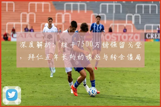 深度解析：纽卡7500万镑强留戈登，拜仁五年长约的诱惑与转会僵局