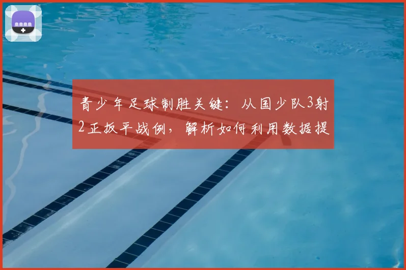 青少年足球制胜关键：从国少队3射2正扳平战例，解析如何利用数据提升射门效率与战术复盘