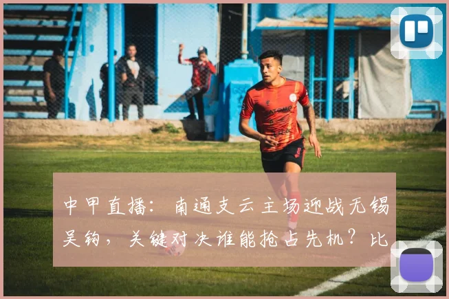 中甲直播:南通支云主场迎战无锡吴钩,关键对决谁能抢占先机?比分预测分析