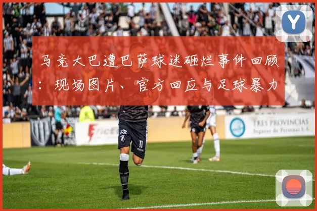 马竞大巴遭巴萨球迷砸烂事件回顾：现场图片、官方回应与足球暴力处罚解析