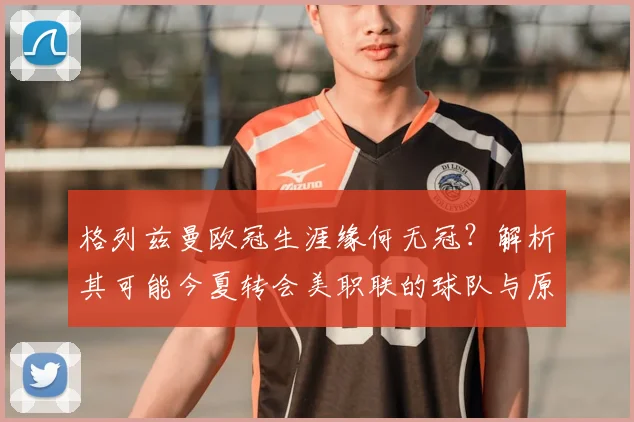 格列兹曼欧冠生涯缘何无冠？解析其可能今夏转会美职联的球队与原因