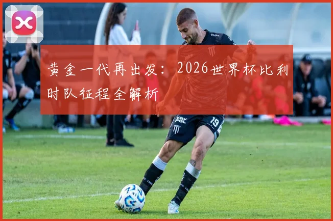 黄金一代再出发：2026世界杯比利时队征程全解析