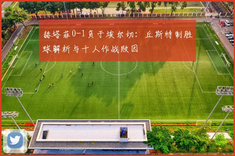 赫塔菲0-1负于埃尔切：丘斯特制胜球解析与十人作战败因