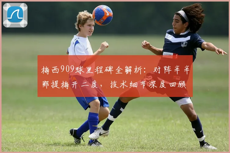 梅西909球里程碑全解析：对阵辛辛那提梅开二度，技术细节深度回顾
