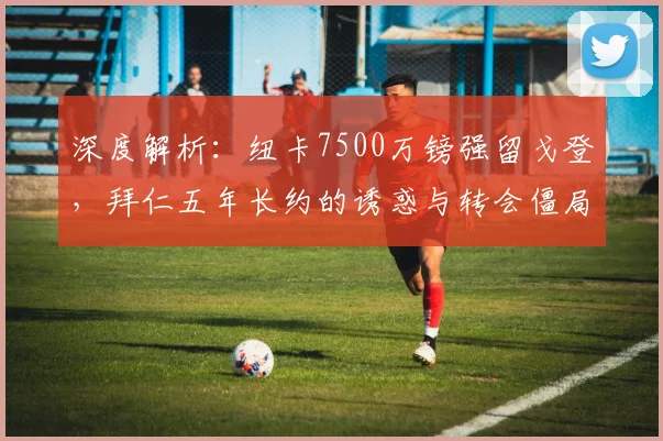 深度解析：纽卡7500万镑强留戈登，拜仁五年长约的诱惑与转会僵局