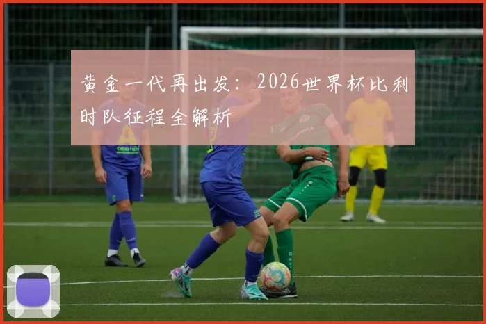 黄金一代再出发:2026世界杯比利时队征程全解析